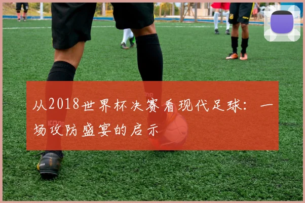 从2018世界杯决赛看现代足球：一场攻防盛宴的启示