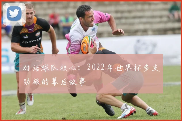 对话球队核心：2022年世界杯多支劲旅的幕后故事