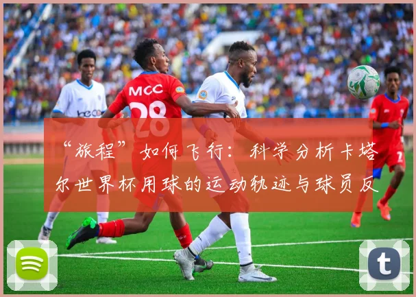 “旅程”如何飞行:科学分析卡塔尔世界杯用球的运动轨迹与球员反馈