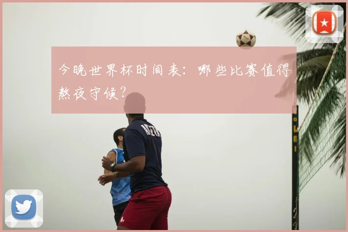 今晚世界杯时间表:哪些比赛值得熬夜守候?