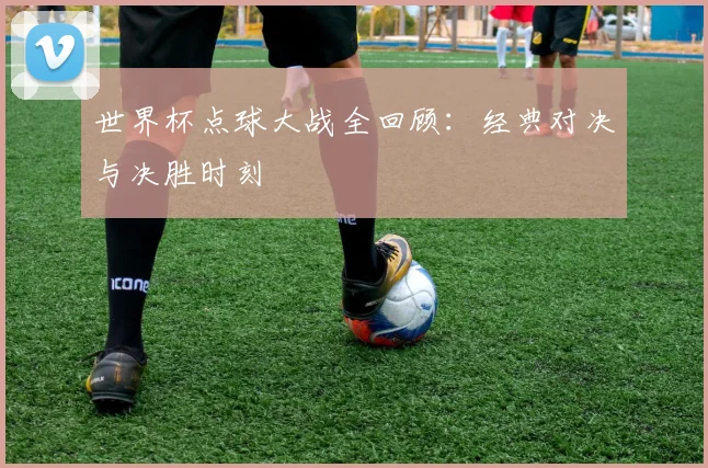 世界杯点球大战全回顾:经典对决与决胜时刻