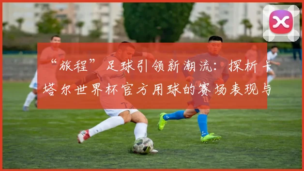 “旅程”足球引领新潮流：探析卡塔尔世界杯官方用球的赛场表现与设计理念