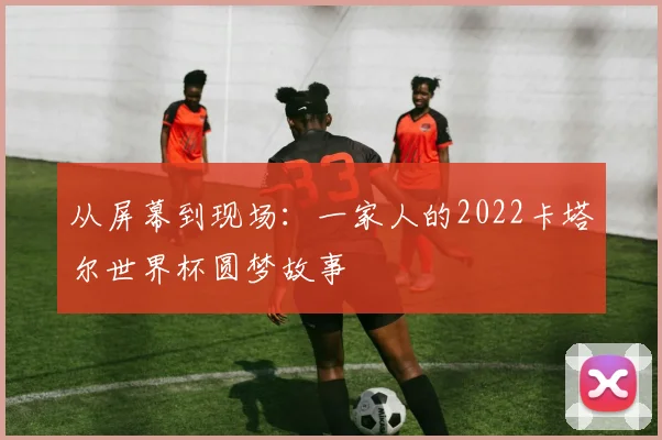 从屏幕到现场:一家人的2022卡塔尔世界杯圆梦故事
