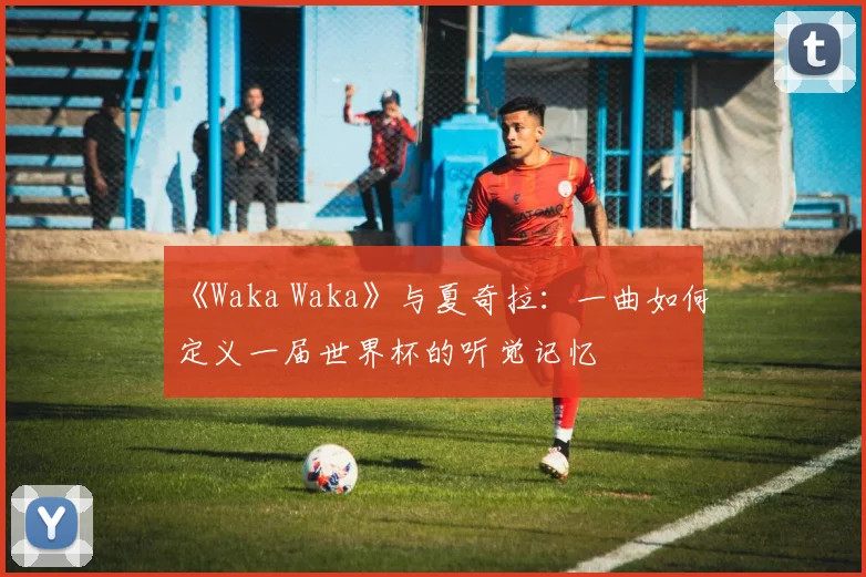 《Waka Waka》与夏奇拉：一曲如何定义一届世界杯的听觉记忆