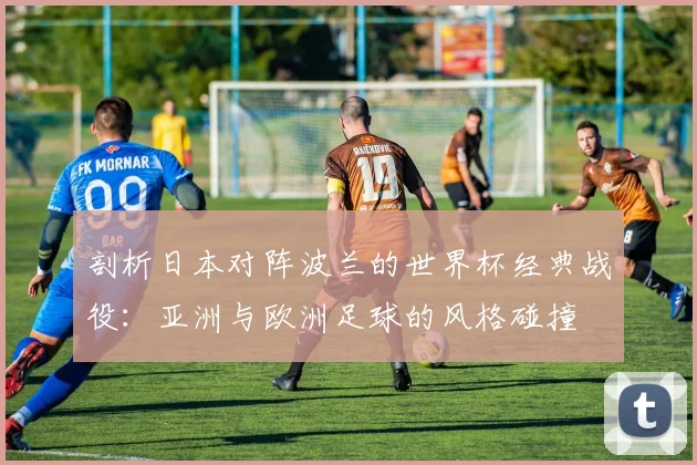 剖析日本对阵波兰的世界杯经典战役：亚洲与欧洲足球的风格碰撞