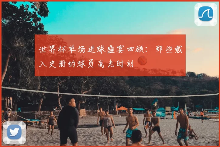 世界杯单场进球盛宴回顾:那些载入史册的球员高光时刻