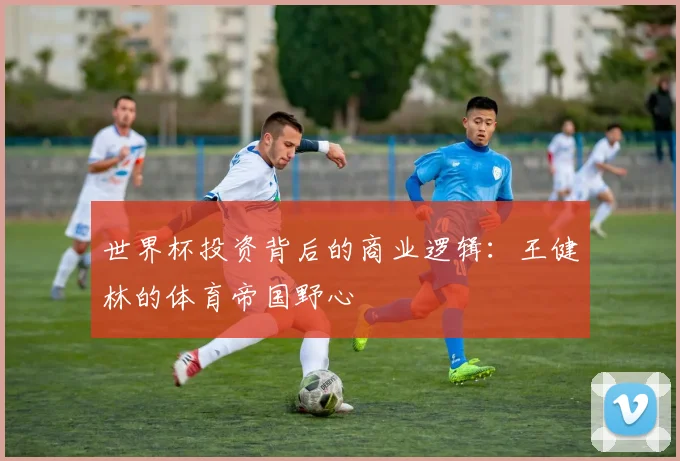 世界杯投资背后的商业逻辑：王健林的体育帝国野心