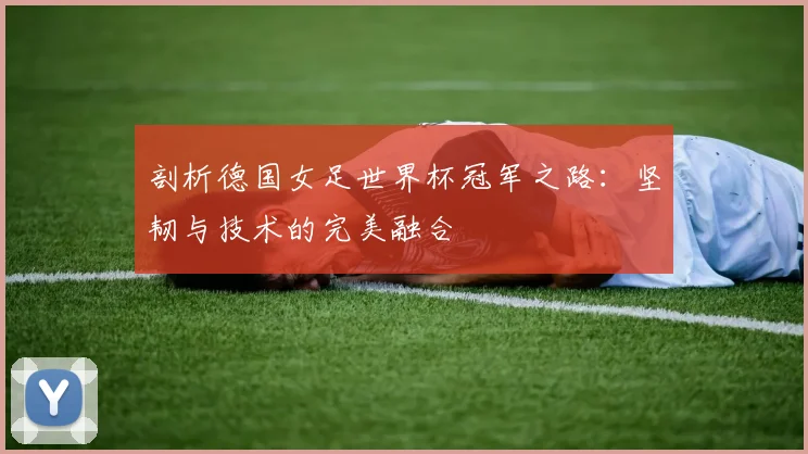 剖析德国女足世界杯冠军之路:坚韧与技术的完美融合