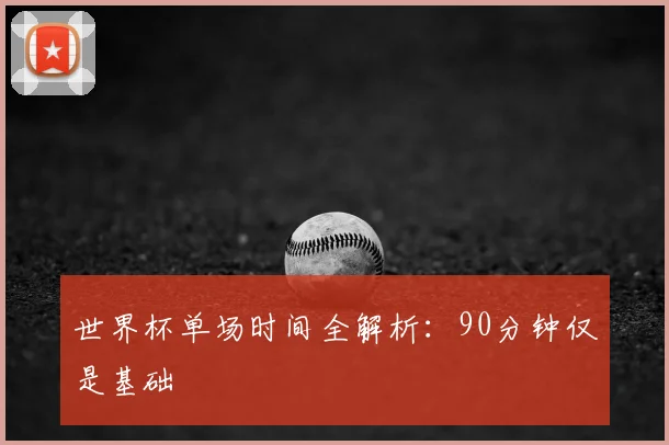 世界杯单场时间全解析：90分钟仅是基础