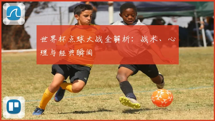 世界杯点球大战全解析:战术、心理与经典瞬间