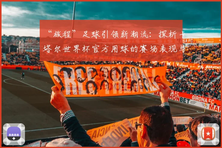 “旅程”足球引领新潮流:探析卡塔尔世界杯官方用球的赛场表现与设计理念