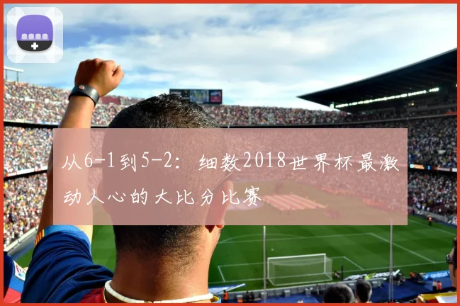 从6-1到5-2:细数2018世界杯最激动人心的大比分比赛