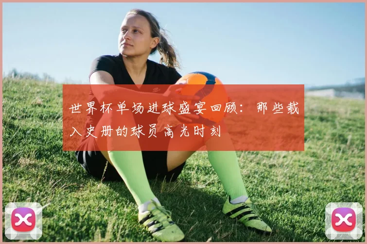 世界杯单场进球盛宴回顾：那些载入史册的球员高光时刻