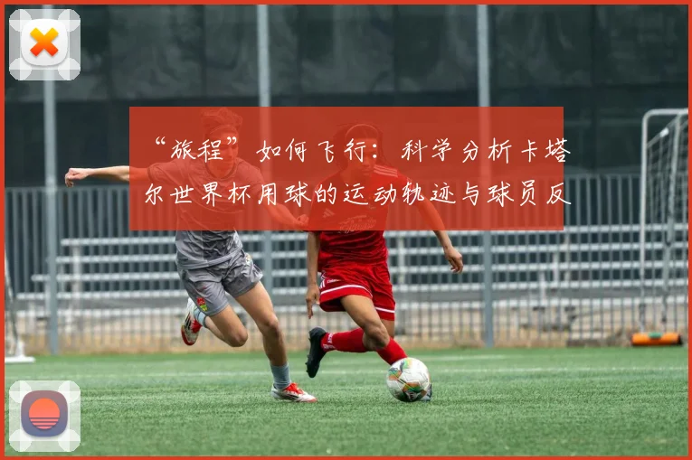 “旅程”如何飞行:科学分析卡塔尔世界杯用球的运动轨迹与球员反馈